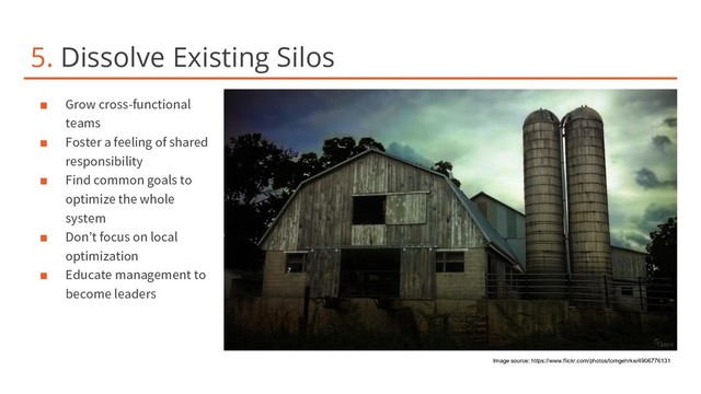 5. Dissolve Existing Silos
■ Grow cross-functional
teams
■ Foster a feeling of shared
responsibility
■ Find common goals to
optimize the whole
system
■ Don’t focus on local
optimization
■ Educate management to
become leaders
Image source: https://www.flickr.com/photos/tomgehrke/4906776131
