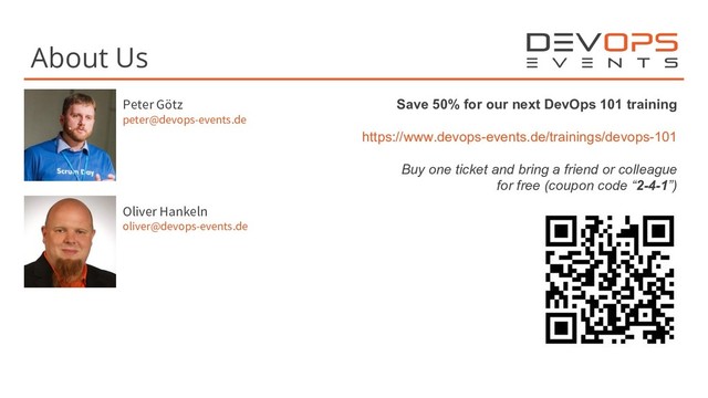 About Us
Peter Götz
peter@devops-events.de
Save 50% for our next DevOps 101 training
https://www.devops-events.de/trainings/devops-101
Buy one ticket and bring a friend or colleague
for free (coupon code “2-4-1”)
Oliver Hankeln
oliver@devops-events.de
