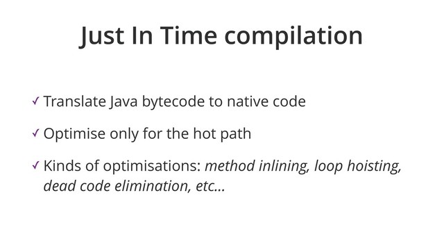 Just In Time compilation
✓ Translate Java bytecode to native code
✓ Optimise only for the hot path
✓ Kinds of optimisations: method inlining, loop hoisting,
dead code elimination, etc...
