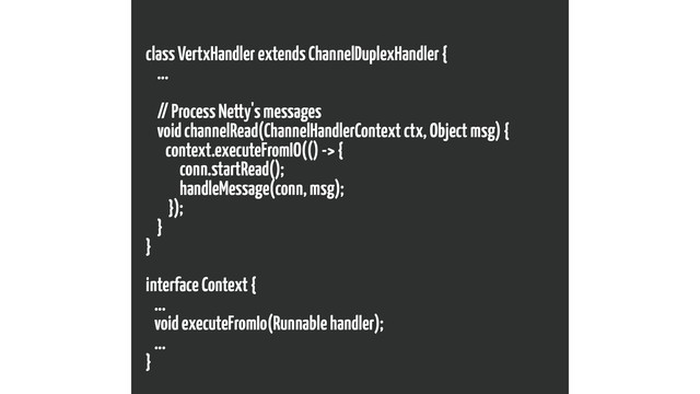class VertxHandler extends ChannelDuplexHandler {
...
// Process Netty's messages
void channelRead(ChannelHandlerContext ctx, Object msg) {
context.executeFromIO(() -> {
conn.startRead();
handleMessage(conn, msg);
});
}
}
interface Context {
...
void executeFromIo(Runnable handler);
...
}
