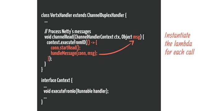 class VertxHandler extends ChannelDuplexHandler {
...
// Process Netty's messages
void channelRead(ChannelHandlerContext ctx, Object msg) {
context.executeFromIO(() -> {
conn.startRead();
handleMessage(conn, msg);
});
}
}
interface Context {
...
void executeFromIo(Runnable handler);
...
}
Instantiate
the lambda
for each call
