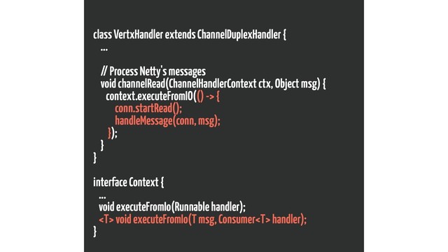 class VertxHandler extends ChannelDuplexHandler {
...
// Process Netty's messages
void channelRead(ChannelHandlerContext ctx, Object msg) {
context.executeFromIO(() -> {
conn.startRead();
handleMessage(conn, msg);
});
}
}
interface Context {
...
void executeFromIo(Runnable handler);
 void executeFromIo(T msg, Consumer handler);
}
