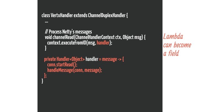 class VertxHandler extends ChannelDuplexHandler {
...
// Process Netty's messages
void channelRead(ChannelHandlerContext ctx, Object msg) {
context.executeFromIO(msg, handler);
}
private Handler handler = message -> {
conn.startRead();
handleMessage(conn, message);
};
}
Lambda
can become
a field
