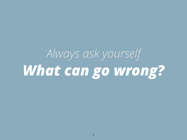 What can go wrong?
Always ask yourself
7
