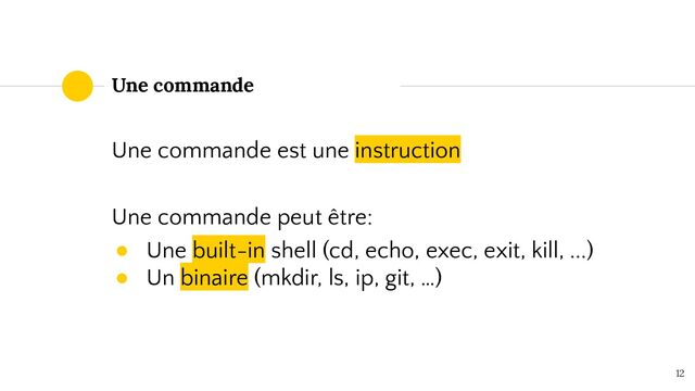 12
Une commande
Une commande est une instruction
Une commande peut être:
● Une built-in shell (cd, echo, exec, exit, kill, ...)
● Un binaire (mkdir, ls, ip, git, …)
