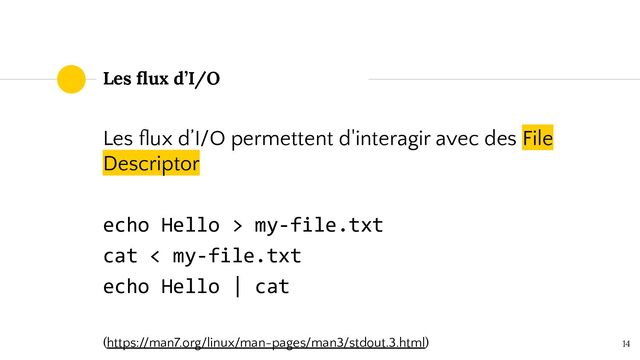 14
Les ﬂux d’I/O
Les ﬂux d’I/O permettent d'interagir avec des File
Descriptor
echo Hello > my-file.txt
cat < my-file.txt
echo Hello | cat
(https://man7.org/linux/man-pages/man3/stdout.3.html)
