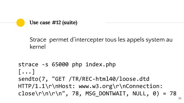 Use case #12 (suite)
35
Strace permet d’intercepter tous les appels system au
kernel
strace -s 65000 php index.php
[...]
sendto(7, "GET /TR/REC-html40/loose.dtd
HTTP/1.1\r\nHost: www.w3.org\r\nConnection:
close\r\n\r\n", 78, MSG_DONTWAIT, NULL, 0) = 78
