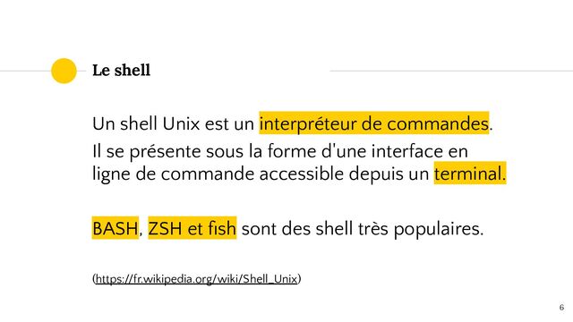Un shell Unix est un interpréteur de commandes.
Il se présente sous la forme d'une interface en
ligne de commande accessible depuis un terminal.
BASH, ZSH et ﬁsh sont des shell très populaires.
(https://fr.wikipedia.org/wiki/Shell_Unix)
6
Le shell
