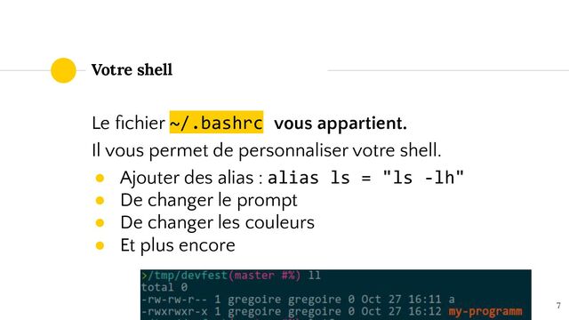 Le ﬁchier ~/.bashrc vous appartient.
Il vous permet de personnaliser votre shell.
● Ajouter des alias : alias ls = "ls -lh"
● De changer le prompt
● De changer les couleurs
● Et plus encore
7
Votre shell
