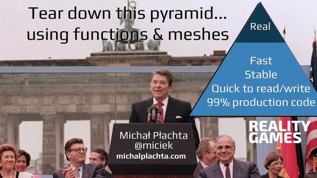 @miciek
@miciek
Michał Płachta
michalplachta.com
@miciek
Real
Tear down this pyramid...
using functions & meshes
Tear down this pyramid...
using functions & meshes
Fast
Stable
Quick to read/write
99% production code
