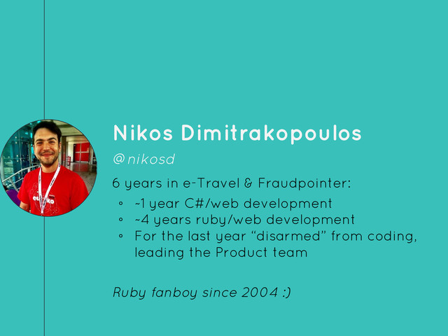 Nikos Dimitrakopoulos
@nikosd
6 years in e-Travel & Fraudpointer:
◦ ~1 year C#/web development
◦ ~4 years ruby/web development
◦ For the last year “disarmed” from coding,
leading the Product team
Ruby fanboy since 2004 :)
