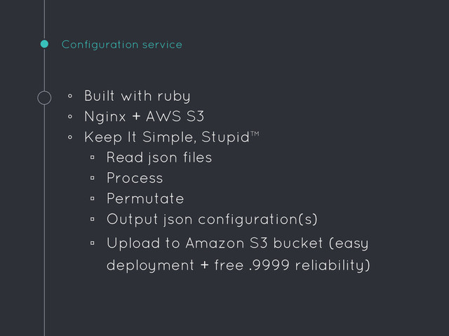 Configuration service
◦ Built with ruby
◦ Nginx + AWS S3
◦ Keep It Simple, Stupid™
▫ Read json files
▫ Process
▫ Permutate
▫ Output json configuration(s)
▫ Upload to Amazon S3 bucket (easy
deployment + free .9999 reliability)
