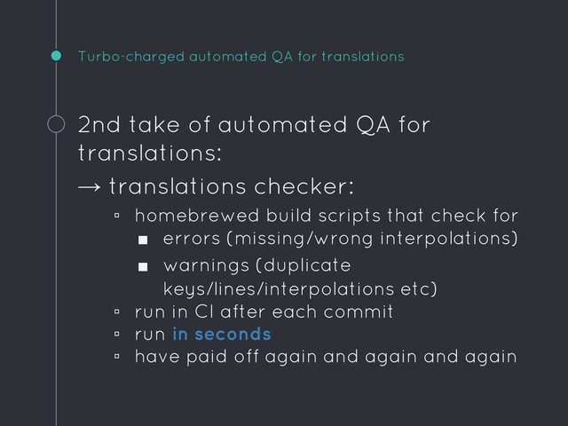 Turbo-charged automated QA for translations
2nd take of automated QA for
translations:
→ translations checker:
▫ homebrewed build scripts that check for
■ errors (missing/wrong interpolations)
■ warnings (duplicate
keys/lines/interpolations etc)
▫ run in CI after each commit
▫ run in seconds
▫ have paid off again and again and again
