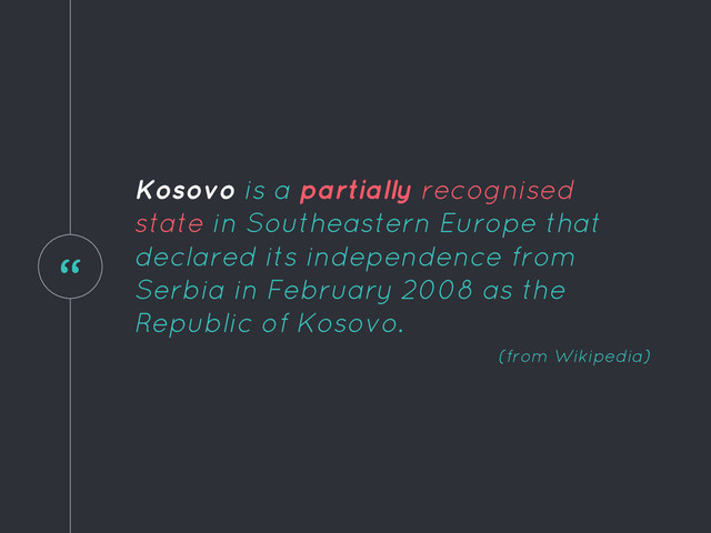 “
Kosovo is a partially recognised
state in Southeastern Europe that
declared its independence from
Serbia in February 2008 as the
Republic of Kosovo.
(from Wikipedia)
