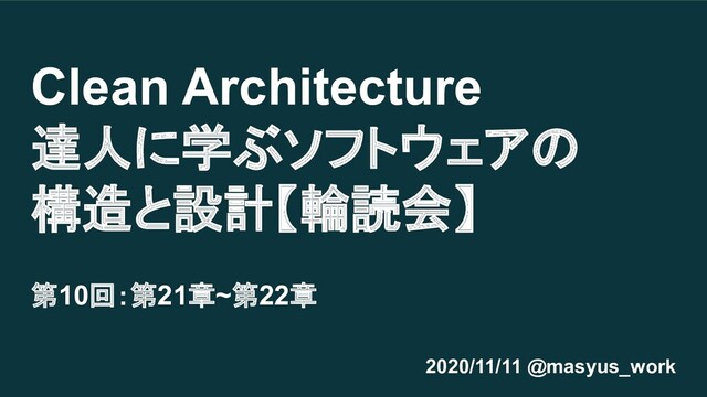Clean Architecture
達人に学ぶソフトウェアの
構造と設計【輪読会】
第10回：第21章~第22章
2020/11/11 @masyus_work
