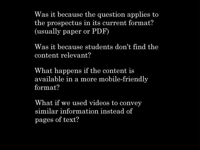 Was it because the question applies to
the prospectus in its current format?
(usually paper or PDF)
Was it because students don’t find the
content relevant?
What happens if the content is
available in a more mobile-friendly
format?
What if we used videos to convey
similar information instead of
pages of text?
