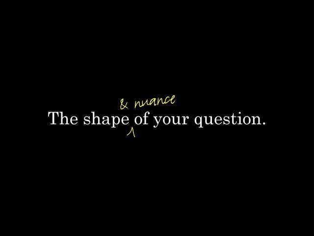 The shape of your question.
& nuance
