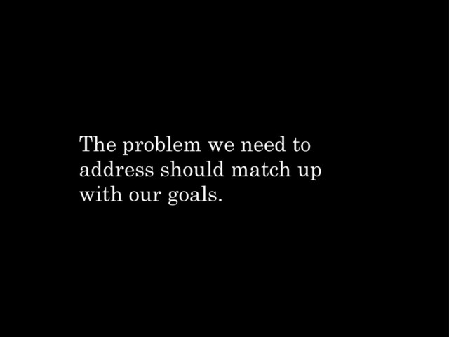 The problem we need to
address should match up
with our goals.
