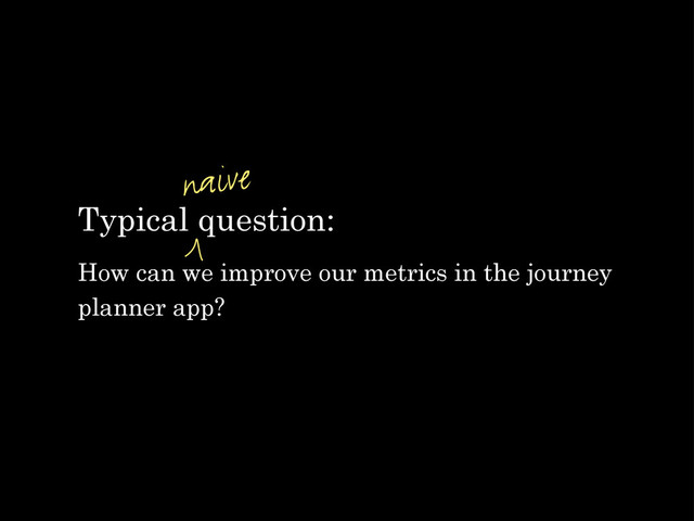Typical question:
How can we improve our metrics in the journey
planner app?
naive
