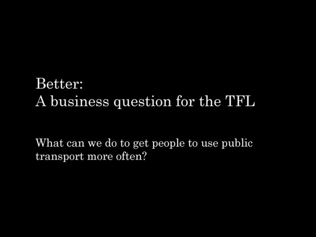 Better:
A business question for the TFL
What can we do to get people to use public
transport more often?
