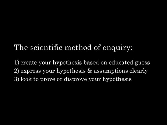 The scientific method of enquiry:
1) create your hypothesis based on educated guess
2) express your hypothesis & assumptions clearly
3) look to prove or disprove your hypothesis
