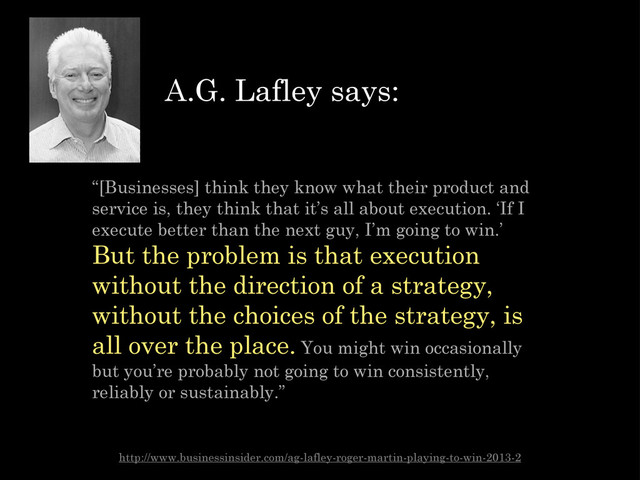 “[Businesses] think they know what their product and
service is, they think that it’s all about execution. ‘If I
execute better than the next guy, I’m going to win.’
But the problem is that execution
without the direction of a strategy,
without the choices of the strategy, is
all over the place. You might win occasionally
but you’re probably not going to win consistently,
reliably or sustainably.”
http://www.businessinsider.com/ag-lafley-roger-martin-playing-to-win-2013-2
A.G. Lafley says:
