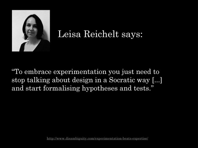 “To embrace experimentation you just need to
stop talking about design in a Socratic way [...]
and start formalising hypotheses and tests.”
Leisa Reichelt says:
http://www.disambiguity.com/experimentation-beats-expertise/
