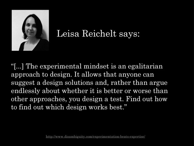 “[...] The experimental mindset is an egalitarian
approach to design. It allows that anyone can
suggest a design solutions and, rather than argue
endlessly about whether it is better or worse than
other approaches, you design a test. Find out how
to find out which design works best.”
Leisa Reichelt says:
http://www.disambiguity.com/experimentation-beats-expertise/
