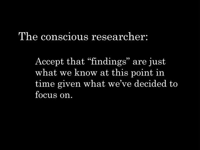 Accept that “findings” are just
what we know at this point in
time given what we’ve decided to
focus on.
The conscious researcher:
