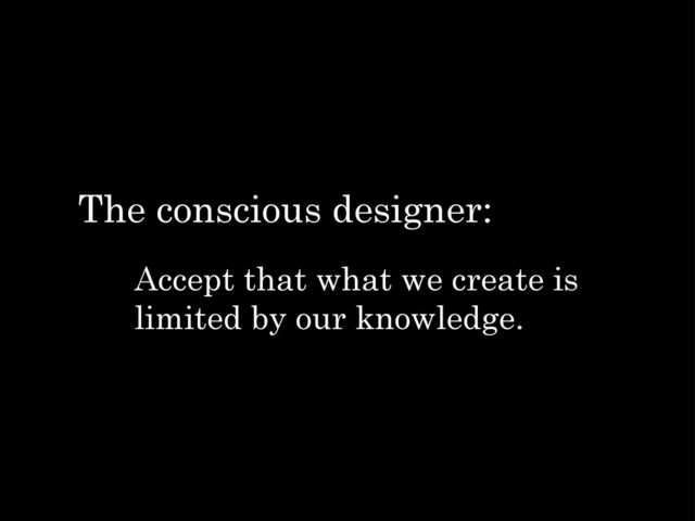 Accept that what we create is
limited by our knowledge.
The conscious designer:
