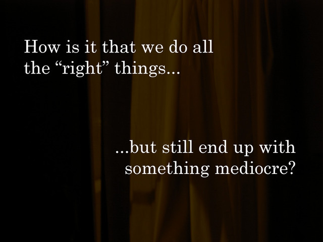How is it that we do all
the “right” things...
...but still end up with
something mediocre?
