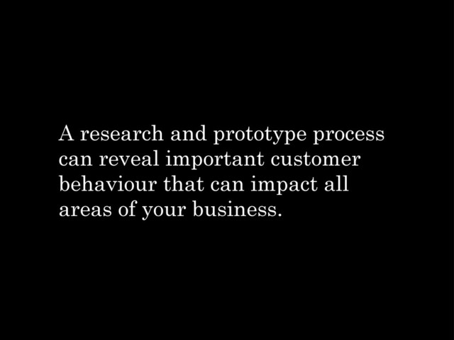 A research and prototype process
can reveal important customer
behaviour that can impact all
areas of your business.
