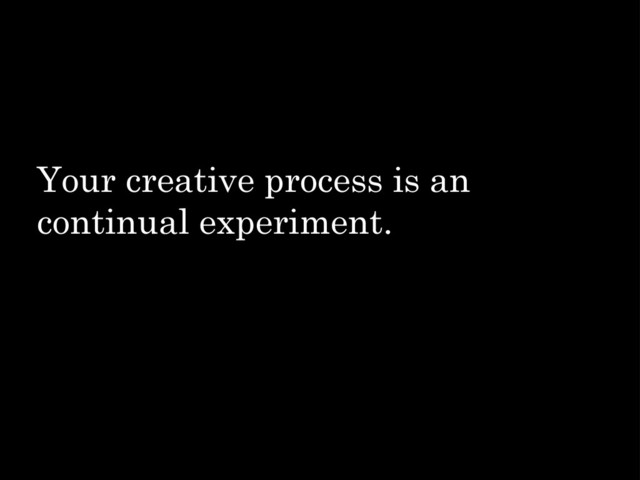 Your creative process is an
continual experiment.

