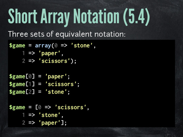 Short Array Notation (5.4)
Three sets of equivalent notation:
$game = array(0 => 'stone',
1 => 'paper',
2 => 'scissors');
$game[0] = 'paper';
$game[1] = 'scissors';
$game[2] = 'stone';
$game = [0 => 'scissors',
1 => 'stone',
2 => 'paper'];
