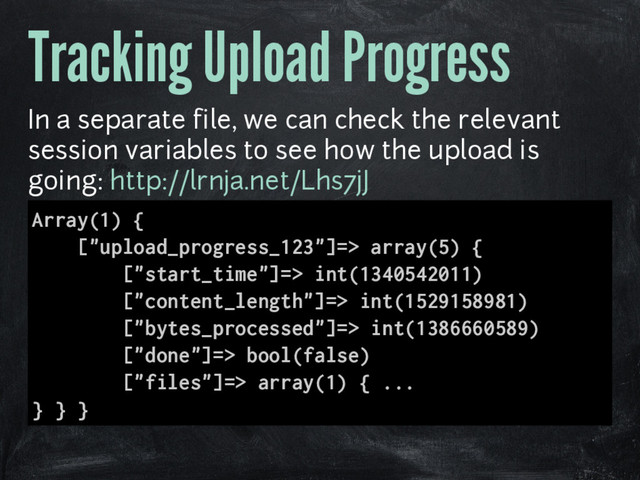 Tracking Upload Progress
In a separate file, we can check the relevant
session variables to see how the upload is
going: http://lrnja.net/Lhs7jJ
Array(1) {
["upload_progress_123"]=> array(5) {
["start_time"]=> int(1340542011)
["content_length"]=> int(1529158981)
["bytes_processed"]=> int(1386660589)
["done"]=> bool(false)
["files"]=> array(1) { ...
} } }
