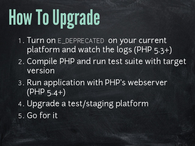 How To Upgrade
1. Turn on E_DEPRECATED on your current
platform and watch the logs (PHP 5.3+)
2. Compile PHP and run test suite with target
version
3. Run application with PHP's webserver
(PHP 5.4+)
4. Upgrade a test/staging platform
5. Go for it
