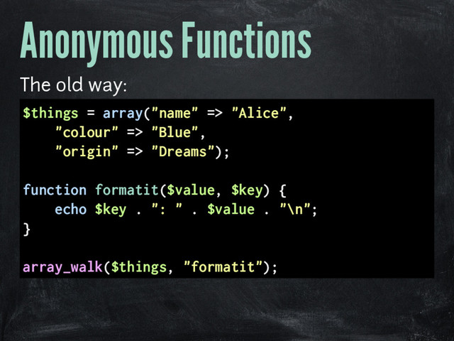 Anonymous Functions
The old way:
$things = array("name" => "Alice",
"colour" => "Blue",
"origin" => "Dreams");
function formatit($value, $key) {
echo $key . ": " . $value . "\n";
}
array_walk($things, "formatit");
