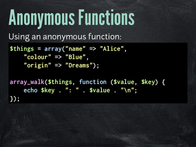Anonymous Functions
Using an anonymous function:
$things = array("name" => "Alice",
"colour" => "Blue",
"origin" => "Dreams");
array_walk($things, function ($value, $key) {
echo $key . ": " . $value . "\n";
});
