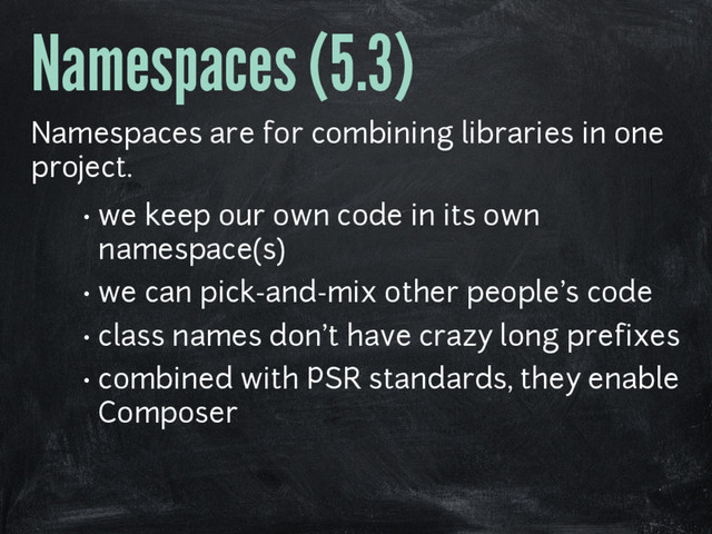 Namespaces (5.3)
Namespaces are for combining libraries in one
project.
• we keep our own code in its own
namespace(s)
• we can pick-and-mix other people's code
• class names don't have crazy long prefixes
• combined with PSR standards, they enable
Composer
