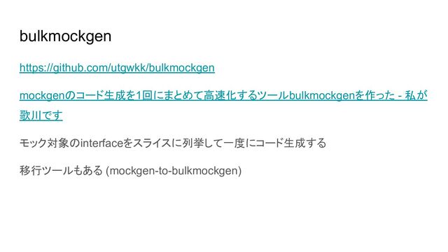 bulkmockgen
https://github.com/utgwkk/bulkmockgen
mockgenのコード生成を1回にまとめて高速化するツールbulkmockgenを作った - 私が
歌川です
モック対象のinterfaceをスライスに列挙して一度にコード生成する
移行ツールもある (mockgen-to-bulkmockgen)
