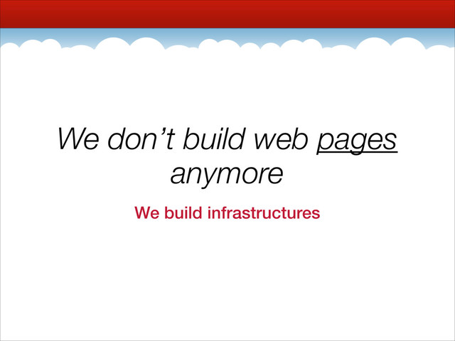 We don’t build web pages
anymore
We build infrastructures
