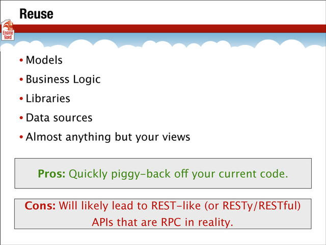 Reuse
• Models
• Business Logic
• Libraries
• Data sources
• Almost anything but your views
Pros: Quickly piggy-back off your current code.
Cons: Will likely lead to REST-like (or RESTy/RESTful)
APIs that are RPC in reality.
