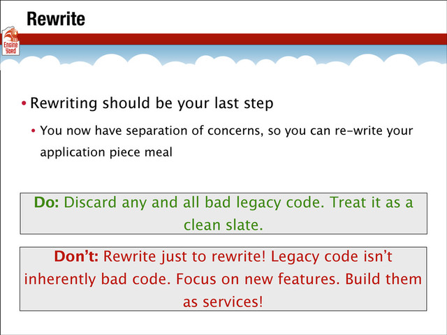 Rewrite
• Rewriting should be your last step
• You now have separation of concerns, so you can re-write your
application piece meal
Do: Discard any and all bad legacy code. Treat it as a
clean slate.
Don’t: Rewrite just to rewrite! Legacy code isn’t
inherently bad code. Focus on new features. Build them
as services!
