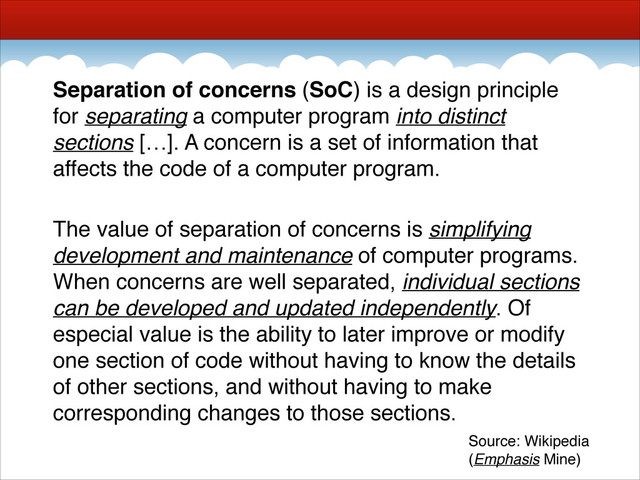 Separation of concerns (SoC) is a design principle
for separating a computer program into distinct
sections […]. A concern is a set of information that
affects the code of a computer program.!
!
The value of separation of concerns is simplifying
development and maintenance of computer programs.
When concerns are well separated, individual sections
can be developed and updated independently. Of
especial value is the ability to later improve or modify
one section of code without having to know the details
of other sections, and without having to make
corresponding changes to those sections.
Source: Wikipedia!
(Emphasis Mine)
