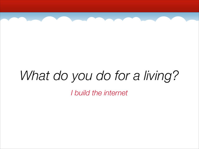 What do you do for a living?
I build the internet
