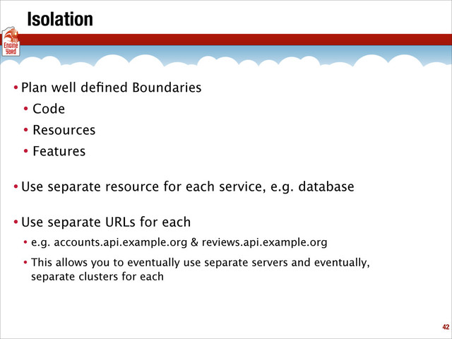 Isolation
• Plan well deﬁned Boundaries
• Code
• Resources
• Features
• Use separate resource for each service, e.g. database
• Use separate URLs for each
• e.g. accounts.api.example.org & reviews.api.example.org
• This allows you to eventually use separate servers and eventually,
separate clusters for each
!42
