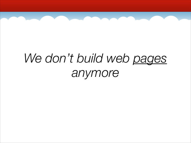 We don’t build web pages
anymore
