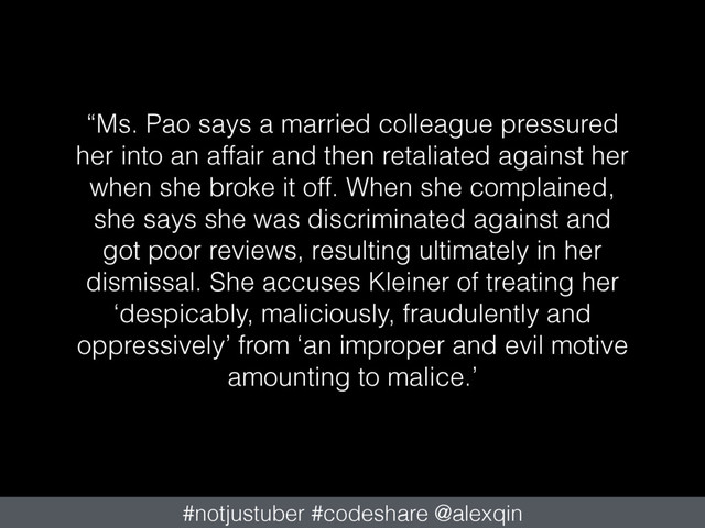 “Ms. Pao says a married colleague pressured
her into an affair and then retaliated against her
when she broke it off. When she complained,
she says she was discriminated against and
got poor reviews, resulting ultimately in her
dismissal. She accuses Kleiner of treating her
‘despicably, maliciously, fraudulently and
oppressively’ from ‘an improper and evil motive
amounting to malice.’
#notjustuber #codeshare @alexqin
