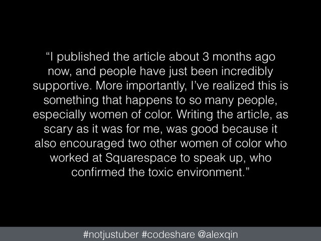 “I published the article about 3 months ago
now, and people have just been incredibly
supportive. More importantly, I’ve realized this is
something that happens to so many people,
especially women of color. Writing the article, as
scary as it was for me, was good because it
also encouraged two other women of color who
worked at Squarespace to speak up, who
conﬁrmed the toxic environment.”
#notjustuber #codeshare @alexqin
