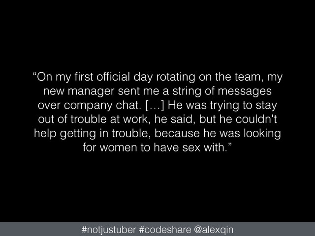 “On my ﬁrst ofﬁcial day rotating on the team, my
new manager sent me a string of messages
over company chat. […] He was trying to stay
out of trouble at work, he said, but he couldn't
help getting in trouble, because he was looking
for women to have sex with.”
#notjustuber #codeshare @alexqin
